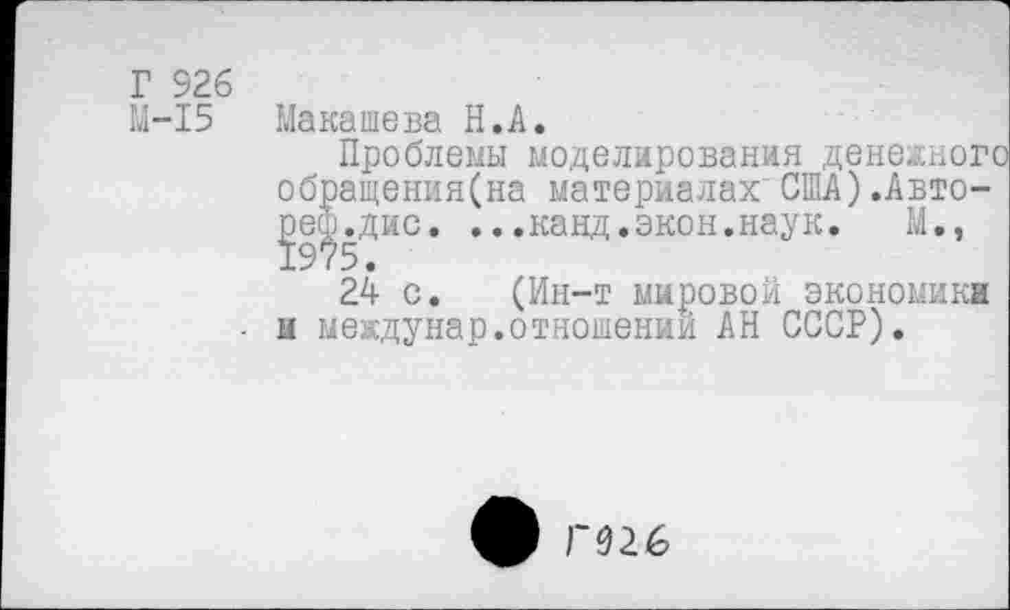 ﻿Г 326
М-15 Макашева Н.А.
Проблемы моделирования денежного обращения(на материалах США).Авто-^е^.дис. ...канд.экон.наук. М»,
24 с. (Ин-т мировой экономика ■ и междунар.отношении АН СССР).
ф Г026